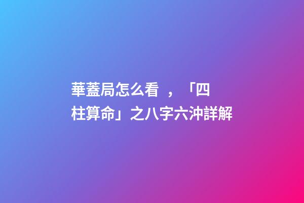 華蓋局怎么看，「四柱算命」之八字六沖詳解
